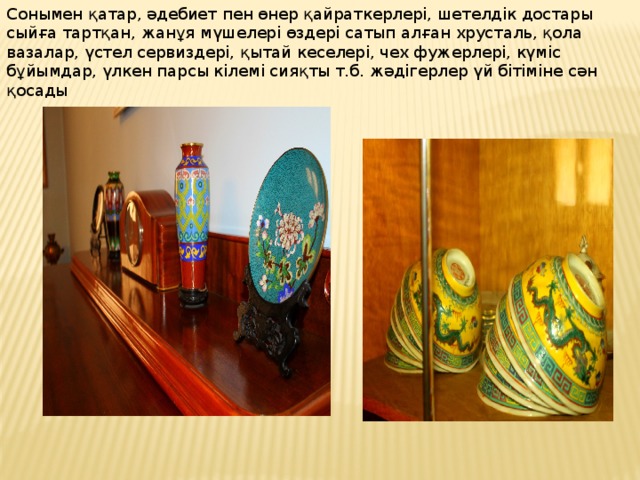 Сонымен қатар, әдебиет пен өнер қайраткерлері, шетелдік достары сыйға тартқан, жанұя мүшелері өздері сатып алған хрусталь, қола вазалар, үстел сервиздері, қытай кеселері, чех фужерлері, күміс бұйымдар, үлкен парсы кілемі сияқты т.б. жәдігерлер үй бітіміне сән қосады 