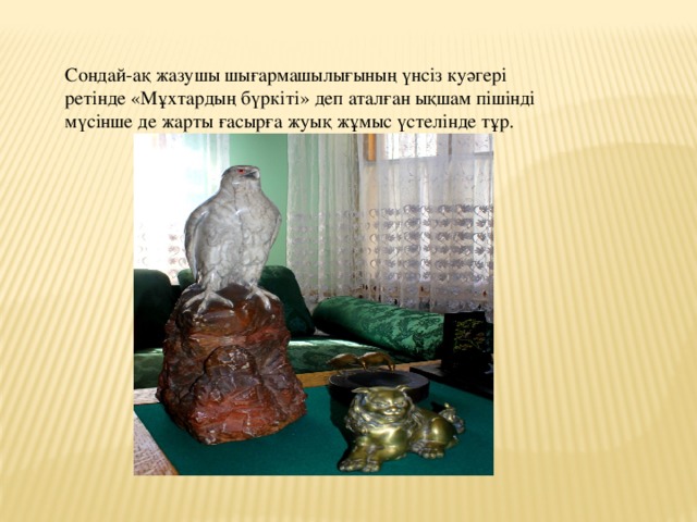 Сондай-ақ жазушы шығармашылығының үнсіз куәгері ретінде «Мұхтардың бүркіті» деп аталған ықшам пішінді мүсінше де жарты ғасырға жуық жұмыс үстелінде тұр. 