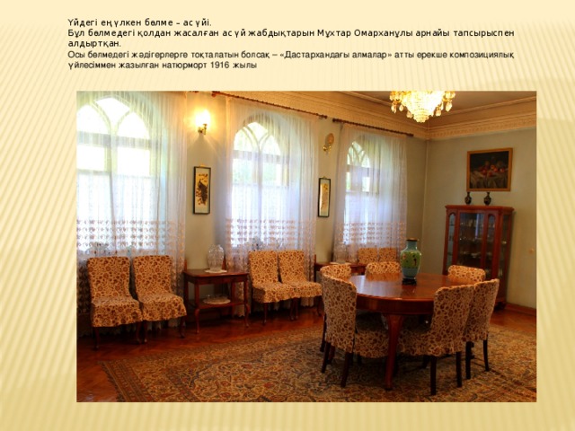 Үйдегі ең үлкен бөлме – ас үйі. Бұл бөлмедегі қолдан жасалған ас үй жабдықтарын Мұхтар Омарханұлы арнайы тапсырыспен алдыртқан. Осы бөлмедегі жәдігерлерге тоқталатын болсақ – «Дастархандағы алмалар» атты ерекше композициялық үйлесіммен жазылған натюрморт 1916 жылы 