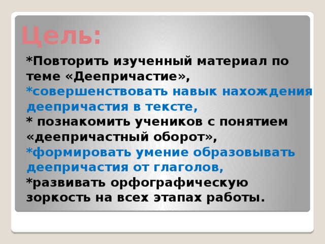 Цель: *Повторить изученный материал по теме «Деепричастие», *совершенствовать навык нахождения деепричастия в тексте, * познакомить учеников с понятием «деепричастный оборот», *формировать умение образовывать деепричастия от глаголов, *развивать орфографическую зоркость на всех этапах работы.    