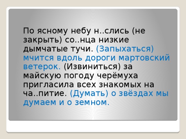  По ясному небу н..слись (не закрыть) со..нца низкие дымчатые тучи. (Запыхаться) мчится вдоль дороги мартовский ветерок. (Извиниться) за майскую погоду черёмуха пригласила всех знакомых на ча..питие. (Думать) о звёздах мы думаем и о земном.   