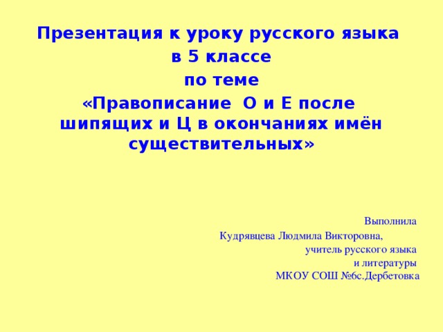 Презентация к уроку русского языка в 5 классе  по теме «Правописание  О и Е после шипящих и Ц в окончаниях имён существительных»  Выполнила  Кудрявцева Людмила Викторовна,  учитель русского языка  и литературы  МКОУ СОШ №6с.Дербетовка 