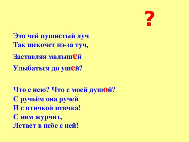  ? Это чей пушистый луч  Так щекочет из-за туч,  Заставляя малыш е й  Улыбаться до уш е й?  Что с нею? Что с моей душ о й?  С ручьём она ручей  И с птичкой птичка!  С ним журчит,  Летает в небе с ней!   