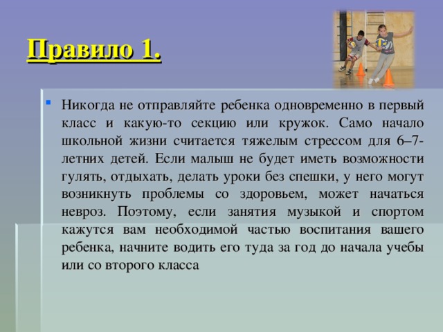 Правило 1. Никогда не отправляйте ребенка одновременно в первый класс и какую-то секцию или кружок. Само начало школьной жизни считается тяжелым стрессом для 6–7-летних детей. Если малыш не будет иметь возможности гулять, отдыхать, делать уроки без спешки, у него могут возникнуть проблемы со здоровьем, может начаться невроз. Поэтому, если занятия музыкой и спортом кажутся вам необходимой частью воспитания вашего ребенка, начните водить его туда за год до начала учебы или со второго класса 