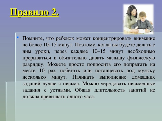 Правило 2.   Помните, что ребенок может концентрировать внимание не более 10–15 минут. Поэтому, когда вы будете делать с ним уроки, через каждые 10–15 минут необходимо прерываться и обязательно давать малышу физическую разрядку. Можете просто попросить его попрыгать на месте 10 раз, побегать или потанцевать под музыку несколько минут. Начинать выполнение домашних заданий лучше с письма. Можно чередовать письменные задания с устными. Общая длительность занятий не должна превышать одного часа.  