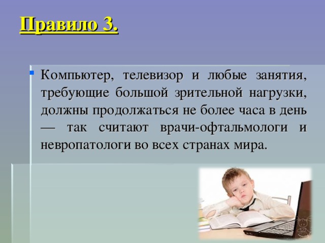 Правило 3.   Компьютер, телевизор и любые занятия, требующие большой зрительной нагрузки, должны продолжаться не более часа в день — так считают врачи-офтальмологи и невропатологи во всех странах мира.  