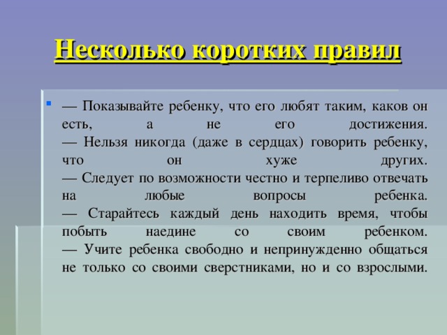  Несколько коротких правил   — Показывайте ребенку, что его любят таким, каков он есть, а не его достижения.  — Нельзя никогда (даже в сердцах) говорить ребенку, что он хуже других.  — Следует по возможности честно и терпеливо отвечать на любые вопросы ребенка.  — Старайтесь каждый день находить время, чтобы побыть наедине со своим ребенком.  — Учите ребенка свободно и непринужденно общаться не только со своими сверстниками, но и со взрослыми.   