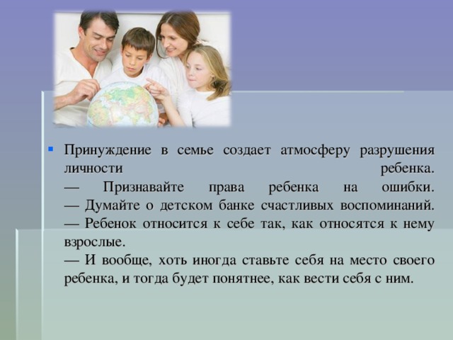 Принуждение в семье создает атмосферу разрушения личности ребенка.  — Признавайте права ребенка на ошибки.  — Думайте о детском банке счастливых воспоминаний.  — Ребенок относится к себе так, как относятся к нему взрослые.  — И вообще, хоть иногда ставьте себя на место своего ребенка, и тогда будет понятнее, как вести себя с ним.  