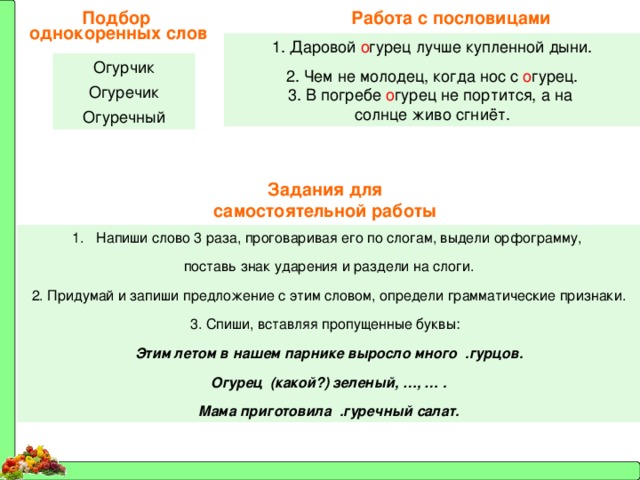 Работа с пословицами Подбор однокоренных слов 1. Даровой о гурец лучше купленной дыни. 2. Чем не молодец, когда нос с о гурец. 3. В погребе о гурец не портится, а на солнце живо сгниёт. Огурчик Огуречик Огуречный Задания для самостоятельной работы Напиши слово 3 раза, проговаривая его по слогам, выдели орфограмму, поставь знак ударения и раздели на слоги. 2. Придумай и запиши предложение с этим словом, определи грамматические признаки. 3. Спиши, вставляя пропущенные буквы: Этим летом в нашем парнике выросло много .гурцов. Огурец (какой?) зеленый, …, … . Мама приготовила .гуречный салат. 