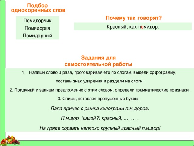 Подбор однокоренных слов Почему так говорят? Помидорчик Помидорка Помидорный Красный, как п о мидор. Задания для самостоятельной работы Напиши слово 3 раза, проговаривая его по слогам, выдели орфограмму, поставь знак ударения и раздели на слоги. 2. Придумай и запиши предложение с этим словом, определи грамматические признаки. 3. Спиши, вставляя пропущенные буквы: Папа принес с рынка килограмм п.м.доров. П.м.дор (какой?) красный, …, … . На гряде сорвать неплохо крупный красный п.м.дор! 