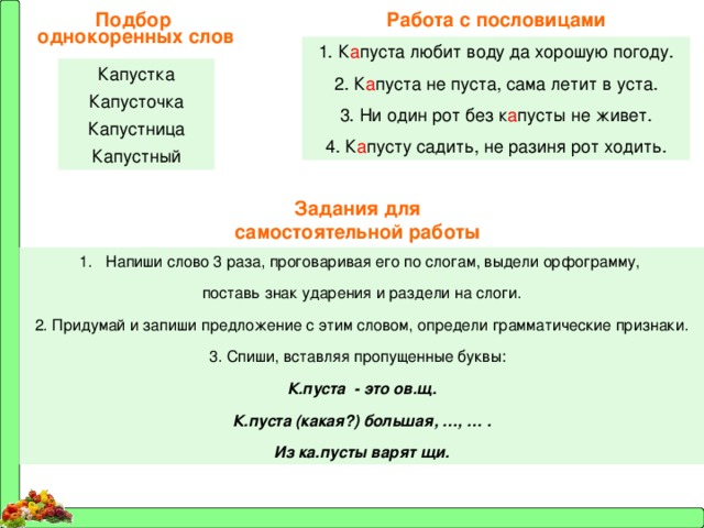 Работа с пословицами Подбор однокоренных слов 1. К а пуста любит воду да хорошую погоду. 2. К а пуста не пуста, сама летит в уста. 3. Ни один рот без к а пусты не живет. 4. К а пусту садить, не разиня рот ходить. Капустка Капусточка Капустница Капустный Задания для самостоятельной работы Напиши слово 3 раза, проговаривая его по слогам, выдели орфограмму, поставь знак ударения и раздели на слоги. 2. Придумай и запиши предложение с этим словом, определи грамматические признаки. 3. Спиши, вставляя пропущенные буквы: К.пуста - это ов.щ. К.пуста (какая?) большая, …, … . Из ка.пусты варят щи. 