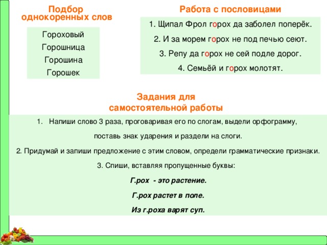 Работа с пословицами Подбор однокоренных слов 1. Щипал Фрол г о рох да заболел поперёк. 2. И за морем г о рох не под печью сеют. 3. Репу да г о рох не сей подле дорог. 4. Семьёй и г о рох молотят. Гороховый Горошница Горошина Горошек Задания для самостоятельной работы Напиши слово 3 раза, проговаривая его по слогам, выдели орфограмму, поставь знак ударения и раздели на слоги. 2. Придумай и запиши предложение с этим словом, определи грамматические признаки. 3. Спиши, вставляя пропущенные буквы: Г.рох - это растение. Г.рох растет в поле. Из г.роха варят суп. 