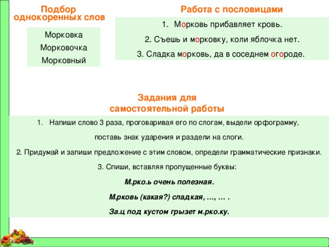 Работа с пословицами Подбор однокоренных слов М о рковь прибавляет кровь. 2. Съешь и м о рковку, коли яблочка нет. 3. Сладка м о рковь, да в соседнем о г о роде. Морковка Морковочка Морковный Задания для самостоятельной работы Напиши слово 3 раза, проговаривая его по слогам, выдели орфограмму, поставь знак ударения и раздели на слоги. 2. Придумай и запиши предложение с этим словом, определи грамматические признаки. 3. Спиши, вставляя пропущенные буквы: М.рко.ь очень полезная. М.рковь (какая?) сладкая, …, … . За.ц под кустом грызет м.рко.ку. 