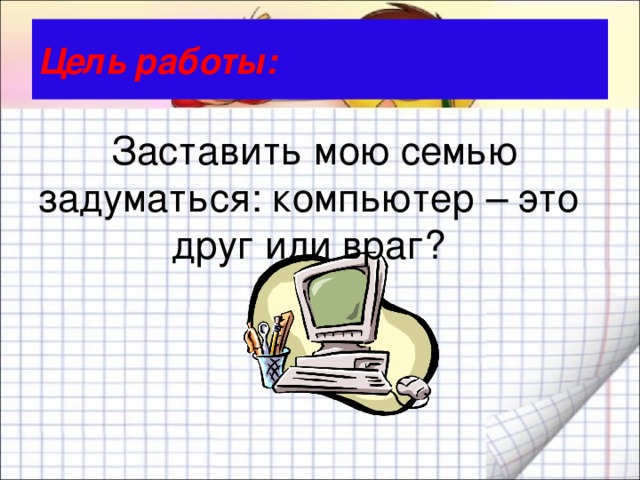 Цель работы:   Заставить мою семью задуматься: компьютер – это друг или враг? 