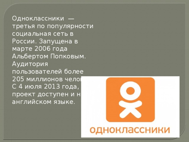 Одноклассники — третья по популярности социальная сеть в России. Запущена в марте 2006 года Альбертом Попковым. Аудитория пользователей более 205 миллионов человек. С 4 июля 2013 года, проект доступен и на английском языке. 