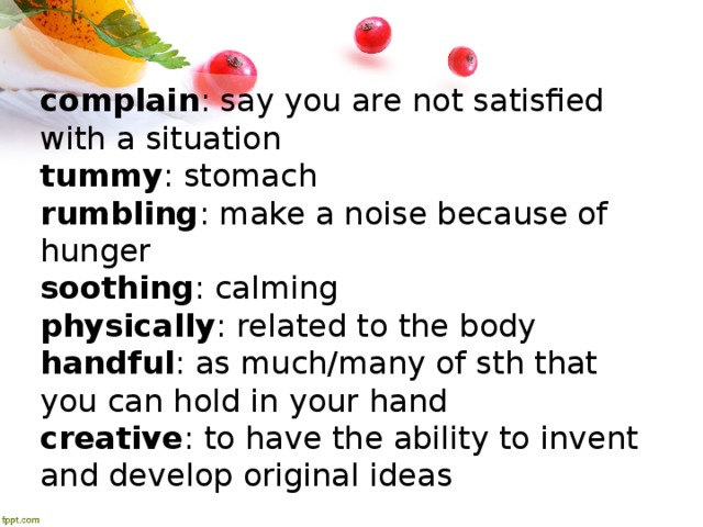complain : say you are not satisfied with a situation tummy : stomach rumbling : make a noise because of hunger soothing : calming physically : related to the body handful : as much/many of sth that you can hold in your hand creative : to have the ability to invent and develop original ideas 