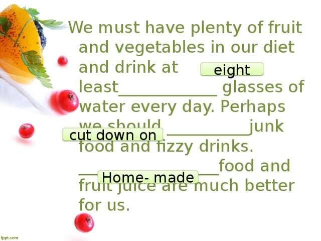 We must have plenty of fruit and vegetables in our diet and drink at least____________ glasses of water every day. Perhaps we should __________junk food and fizzy drinks. _________________food and fruit juice are much better for us. eight cut down on Home- made 