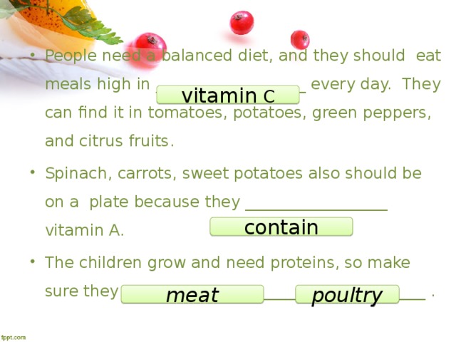 People need a balanced diet, and they should eat meals high in ___________________ every day. They can find it in tomatoes, potatoes, green peppers, and citrus fruits . Spinach, carrots, sweet potatoes also should be on a  plate because they __________________ vitamin A. The children grow and need proteins, so make sure they eat __________________ or _____________ . vitamin C contain meat poultry 