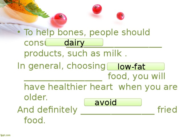 To help bones, people should consume ______________________ products, such as milk  . In general, choosing __________________ food, you will have healthier heart  when you are older. And definitely _________________ fried food. dairy low-fat  avoid  