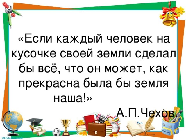 «Если каждый человек на кусочке своей земли сделал бы всё, что он может, как прекрасна была бы земля наша!»  А.П.Чехов. 