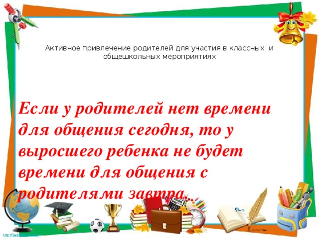 Активное привлечение родителей для участия в классных и общешкольных мероприятиях Если у родителей нет времени для общения сегодня, то у выросшего ребенка не будет времени для общения с родителями завтра. 