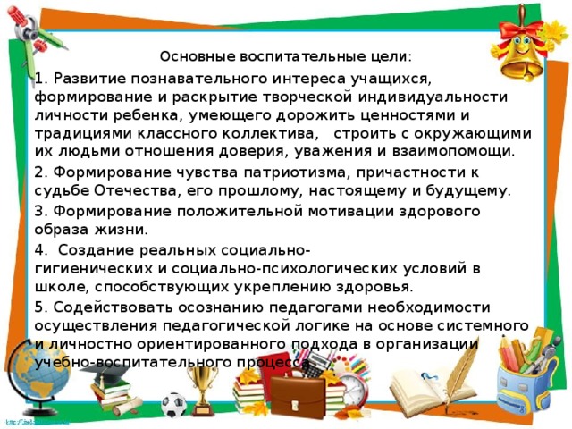 Основные воспитательные цели:   1. Развитие познавательного интереса учащихся, формирование и раскрытие творческой индивидуальности личности ребенка,   умеющего дорожить ценностями и традициями классного коллектива,   строить с окружающими их людьми отношения доверия, уважения и взаимопомощи. 2. Формирование чувства патриотизма, причастности к судьбе Отечества, его прошлому, настоящему и будущему. 3. Формирование положительной мотивации здорового образа жизни. 4.  Создание реальных социально-гигиенических и социально-психологических условий в школе, способствующих укреплению здоровья. 5. Содействовать осознанию педагогами необходимости осуществления педагогической логике на основе системного и личностно ориентированного подхода в организации учебно-воспитательного процесса. 