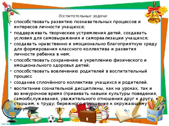 Воспитательные задачи:   способствовать развитию познавательных процессов и интересов личности учащихся; поддерживать творческие устремления детей, создавать условия для самовыражения и самореализации учащихся; создавать нравственно и эмоционально благоприятную среду для формирования классного коллектива и развития личности ребенка в нем; способствовать сохранению и укреплению физического и эмоционального здоровья детей; способствовать вовлечению родителей в воспитательный процесс создание сплочённого коллектива учащихся и родителей. воспитание сознательной дисциплины, как на уроках, так и во внеурочное время (приви­вать навыки культуры поведения, самообслуживания, уважительного отношения друг к другу, к старшим, к труду; бережного отношения к окружающему миру). 