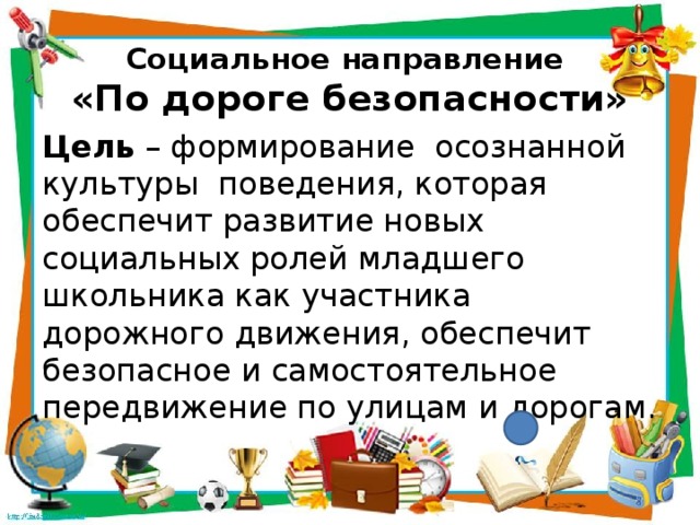Социальное направление  «По дороге безопасности» Цель – формирование осознанной культуры поведения, которая обеспечит развитие новых социальных ролей младшего школьника как участника дорожного движения, обеспечит безопасное и самостоятельное передвижение по улицам и дорогам. 