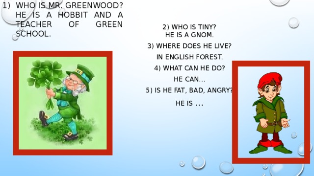 Who is mr. greenwood?  He is a hobbit and a teacher of green school.   2) Who is tiny?  He is a gnom. 3) Where does he live? In English forest. 4) What can he do? He can… 5) Is he fat, bad, Angry? He is … 