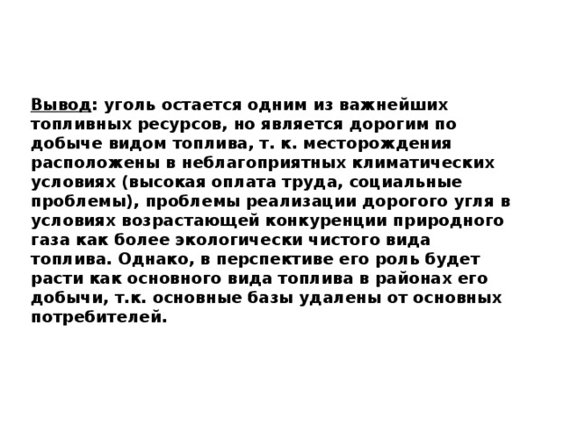 Вывод : уголь остается одним из важнейших топливных ресурсов, но является дорогим по добыче видом топлива, т. к. месторождения расположены в неблагоприятных климатических условиях (высокая оплата труда, социальные проблемы), проблемы реализации дорогого угля в условиях возрастающей конкуренции природного газа как более экологически чистого вида топлива. Однако, в перспективе его роль будет расти как основного вида топлива в районах его добычи, т.к. основные базы удалены от основных потребителей. 