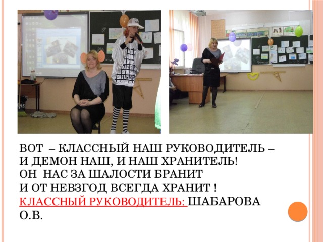 Вот – классный наш руководитель –  И демон наш, и наш хранитель!  Он нас за шалости бранит  И от невзгод всегда хранит !  Классный руководитель: Шабарова О.В.   