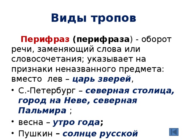 Виды тропов  Перифраз (перифраза ) - оборот речи, заменяющий слова или словосочетания; указывает на признаки неназванного предмета: вместо лев – царь зверей , С.-Петербург – северная столица, город на Неве, северная Пальмира ; весна – утро года ; Пушкин – солнце русской поэзии . 