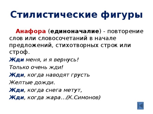 Стилистические фигуры  Анафора ( единоначалие ) - повторение слов или словосочетаний в начале предложений, стихотворных строк или строф. Жди  меня, и я вернусь! Только очень жди! Жди , когда наводят грусть Желтые дожди. Жди , когда снега метут, Жди , когда жара…(К.Симонов) 