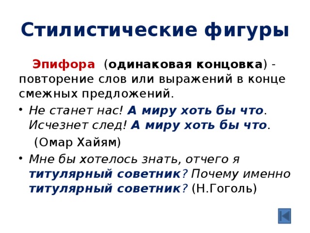 Стилистические фигуры  Эпифора ( одинаковая концовка ) - повторение слов или выражений в конце смежных предложений. Не станет нас! А миру хоть бы что . Исчезнет след! А миру хоть бы что .  (Омар Хайям) Мне бы хотелось знать, отчего я титулярный советник ? Почему именно титулярный советник ?  (Н.Гоголь) 