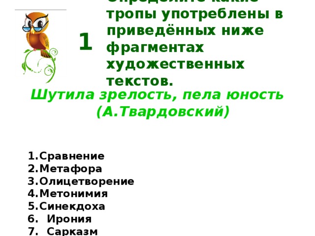 Определите какие тропы употреблены в приведённых ниже фрагментах художественных текстов. 1 Шутила зрелость, пела юность (А.Твардовский) Сравнение Метафора Олицетворение Метонимия Синекдоха  Ирония  Сарказм Перифраз  Эвфемизм  Гипербола  Литота  Эпитет  Оксюморон  Аллегория  