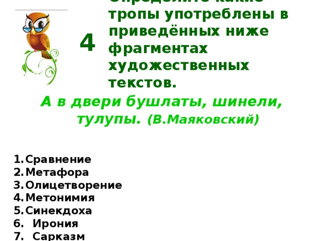 Определите какие тропы употреблены в приведённых ниже фрагментах художественных текстов. 4 А в двери бушлаты, шинели, тулупы. (В.Маяковский) Сравнение Метафора Олицетворение Метонимия Синекдоха  Ирония  Сарказм Перифраз  Эвфемизм  Гипербола  Литота  Эпитет  Оксюморон  Аллегория  