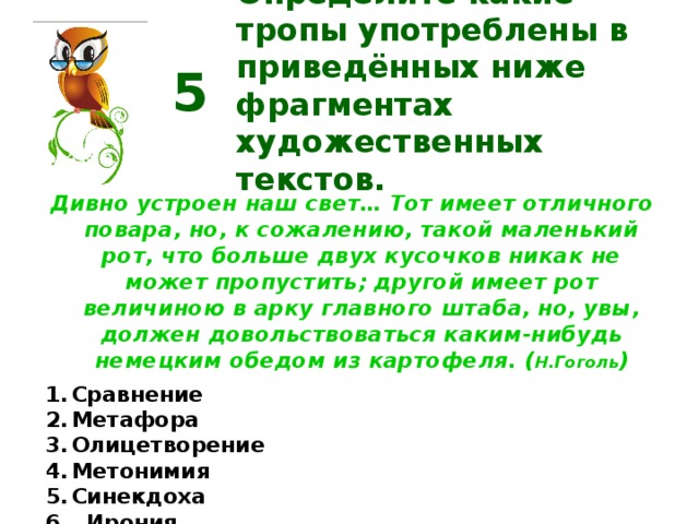 Определите какие тропы употреблены в приведённых ниже фрагментах художественных текстов. 5 Дивно устроен наш свет… Тот имеет отличного повара, но, к сожалению, такой маленький рот, что больше двух кусочков никак не может пропустить; другой имеет рот величиною в арку главного штаба, но, увы, должен довольствоваться каким-нибудь немецким обедом из картофеля. ( Н.Гоголь ) Сравнение Метафора Олицетворение Метонимия Синекдоха  Ирония  Сарказм Перифраз  Эвфемизм  Гипербола  Литота  Эпитет  Оксюморон  Аллегория  