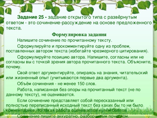  Задание 25 - задание открытого типа с развёрнутым ответом - это сочинение-рассуждение на основе предложенного текста. Формулировка задания  Напишите сочинение по прочитанному тексту.  Сформулируйте и прокомментируйте одну из проблем, поставленных автором текста (избегайте чрезмерного цитирования).  Сформулируйте позицию автора. Напишите, согласны или не согласны вы с точкой зрения автора прочитанного текста. Объясните, почему.  Свой ответ аргументируйте, опираясь на знания, читательский или жизненный опыт (учитываются первые два аргумента).  Объём сочинения - не менее 150 слов.  Работа, написанная без опоры на прочитанный текст (не по данному тексту), не оценивается.  Если сочинение представляет собой пересказанный или полностью переписанный исходный текст без каких бы то ни было комментариев, то такая работа оценивается нулём баллов.  Сочинение пишите аккуратно, разборчивым почерком.    