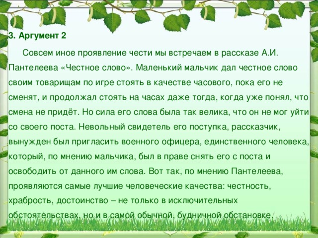 3. Аргумент 1  Ярким примером проявления чести и высоких нравственных принципов является герой романа Л.Н. Толстого «Война и мир» Андрей Болконский. Будучи сыном богатого, знатного и уважаемого светом вельможи, он получил прекрасное воспитание и образование. Болконский умен, смел, глубоко порядочен, безукоризненно честен и горд. Его гордость обусловлена не только воспитанием, социальным положением, но является также его отличительной «родовой» чертой. Его обострённое чувство собственного достоинства обнаруживается в столкновении со штабными офицерами, глумившимися над австрийским генералом Маком из-за поражения, которое потерпела его армия. Защищая Мака, Болконский резко противопоставляет служение общему делу и сугубо личные интересы («или служим, или лакеи»).  