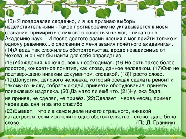 (13)«Я поздравлял сердечно, и я же признаю выборы недействительными - такое противоречие не укладывается в моём сознании, примирить с ним свою совесть я не мог, - писал он в Академию наук. - И после долгого размышления я мог прийти только к одному решению... о сложении с меня звания почётного академика». (14)А ведь так сложились обстоятельства, вроде независимые от Чехова, и он мог бы найти для себя оправдание. (15)Убеждения, конечно, вещь необходимая. (16)Но есть такое более простое, конкретное понятие, как слово, данное человеком. (17)Оно не подтверждено никаким документом, справкой. (18)Просто слово. (19)Допустим, делового человека, который обещал сделать ремонт к такому-то числу, собрать людей, привезти оборудование, принять приехавших издалека. (20)Да мало ли ещё что. (21)Ну, эка беда, не принял, не сделал, не привёз. (22)Сделает  через месяц, примет через два дня, и за это спасибо. (23)Бывает,  что и в самом деле ничего страшного, никакой катастрофы, если исключить одно обстоятельство - слово, дано было слово. (По Д. Гранину)  