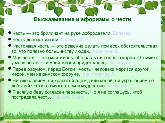 Понятие чести в литературе  «Настоящая честь — это решение делать при всех обстоятельствах то, что полезно большинству людей», - говорил Б. Франклин, политический деятель, дипломат, живший еще в 18 веке.  Д. С. Лихачёв В «Письмах о добром и прекрасном» писал: «Честь, порядочность, совесть – это качества, которыми дорожить нужно». Каждому из нас необходимо запомнить эти слова известного ученого.  В романе М. Ю.Лермонтова «Герой нашего времени» тема чести раскрывается через противопоставление Грушницкого и Печорина.  Оба героя - типичные представители дворянства того времени. У каждого из них своеобразные понятия о дворянской и офицерской чести, каждый ее воспринимает и трактует по-своему.  Тема чести – одна из основных в романе А. С. Пушкина «Капитанская дочка» . На эту тему указывает эпиграф произведения: «Береги честь смолоду».     