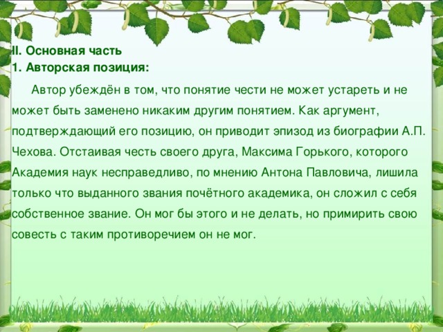 Работа над сочинением I. Вступление:  Может ли устареть понятие чести? Важно ли всегда исполнять данное слово, обещание? Над такими вопросами задумывается Д.А. Гранин в своем тексте.  «Чувство чести, чувство собственного достоинства» – это, как выразился Гранин, «сугубо личное нравственное чувство», отличает благородного в своих поступках человека. Это понятие в наше время имеет то же значение, что вкладывалось в него с самых древних времен, – оно характеризует степень надёжности данного человеком слова и его верность своим принципам.  