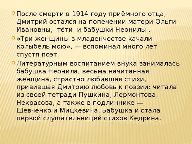 После смерти в 1914 году приёмного отца, Дмитрий остался на попечении матери Ольги Ивановны, тёти и бабушки Неонилы . «Три женщины в младенчестве качали колыбель мою», — вспоминал много лет спустя поэт. Литературным воспитанием внука занималась бабушка Неонила, весьма начитанная женщина, страстно любившая стихи, привившая Дмитрию любовь к поэзии: читала из своей тетради Пушкина, Лермонтова, Некрасова, а также в подлиннике — Шевченко и Мицкевича. Бабушка и стала первой слушательницей стихов Кедрина . 
