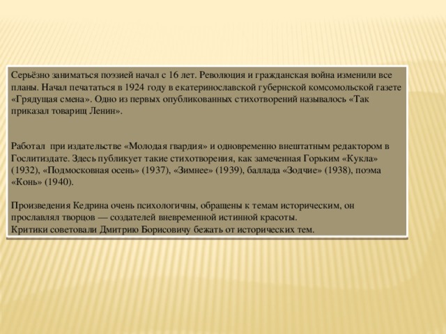 Серьёзно заниматься поэзией начал с 16 лет. Революция и гражданская война изменили все планы. Начал печататься в 1924 году в екатеринославской губернской комсомольской газете «Грядущая смена». Одно из первых опубликованных стихотворений называлось «Так приказал товарищ Ленин». Работал при издательстве «Молодая гвардия» и одновременно внештатным редактором в Гослитиздате. Здесь публикует такие стихотворения, как замеченная Горьким «Кукла» (1932), «Подмосковная осень» (1937), «Зимнее» (1939), баллада «Зодчие» (1938), поэма «Конь» (1940). Произведения Кедрина очень психологичны, обращены к темам историческим, он прославлял творцов — создателей вневременной истинной красоты. Критики советовали Дмитрию Борисовичу бежать от исторических тем. 