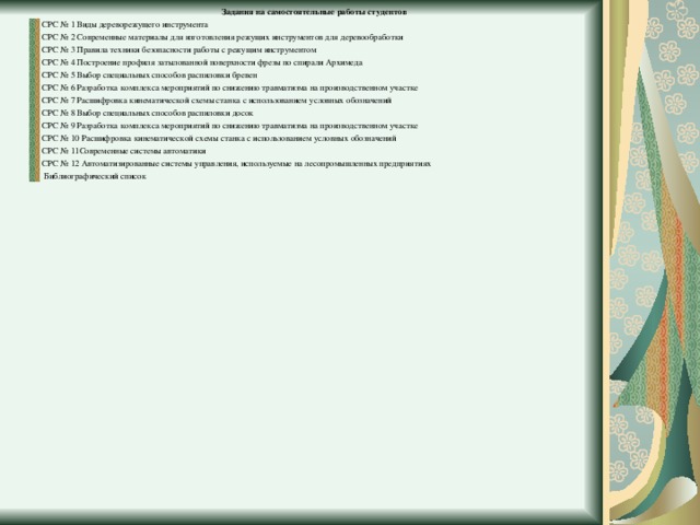  Задания на самостоятельные работы студентов СРС № 1 Виды дереворежущего инструмента СРС № 2 Современные материалы для изготовления режущих инструментов для деревообработки СРС № 3 Правила техники безопасности работы с режущим инструментом СРС № 4 Построение профиля затылованной поверхности фрезы по спирали Архимеда СРС № 5 Выбор специальных способов распиловки бревен СРС № 6 Разработка комплекса мероприятий по снижению травматизма на производственном участке СРС № 7 Расшифровка кинематической схемы станка с использованием условных обозначений СРС № 8 Выбор специальных способов распиловки досок СРС № 9 Разработка комплекса мероприятий по снижению травматизма на производственном участке СРС № 10 Расшифровка кинематической схемы станка с использованием условных обозначений СРС № 11Современные системы автоматики СРС № 12 Автоматизированные системы управления, используемые на лесопромышленных предприятиях  Библиографический список  