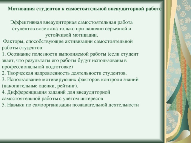 Мотивация студентов к самостоятельной внеаудиторной работе Эффективная внеаудиторная самостоятельная работа студентов возможна только при наличии серьезной и устойчивой мотивации.  Факторы, способствующие активизации самостоятельной работы студентов: 1. Осознание полезности выполняемой работы (если студент знает, что результаты его работы будут использованы в профессиональной подготовке) 2. Творческая направленность деятельности студентов. 3. Использование мотивирующих факторов контроля знаний (накопительные оценки, рейтинг). 4. Дифференциация заданий для внеаудиторной самостоятельной работы с учётом интересов 5. Навыки по самоорганизации познавательной деятельности 