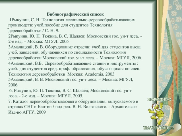  Библиографический список  1Рыкунин, С. Н. Технология лесопильно-деревообрабатывающих производств: учеб.пособие для студентов Технология деревообработки / С. Н. 9. 2Рыкунин, Ю. П. Тюкина, В. С. Шалаев; Московский гос. ун-т леса. - 2-е изд. – Москва: МГУЛ, 2005 3Амалицкий, В. В. Оборудование отрасли: учеб.для студентов высш. учеб. заведений, обучающихся по специальности Технология деревообработки Московский гос. ун-т леса. – Москва: МГУЛ, 2006. 4Амалицкий, В.В. Деревообрабатывающие станки и инструменты : учеб. для студентов сред. проф. образования, обучающихся по спец. Технология деревообработки Москва: Academia, 2003 5Амалицкий, В. В. Московский гос. ун-т леса. – Москва: МГУЛ, 2006  6. Рыкунин, Ю. П. Тюкина, В. С. Шалаев; Московский гос. ун-т леса. - 2-е изд. – Москва: МГУЛ, 2005. 7. Каталог деревообрабатывающего оборудования, выпускаемого в странах СНГ и Балтии / под ред. В. Н. Волынского. - Архангельск: Изд-во АГТУ, 2009      