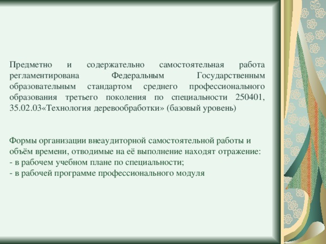 Предметно и содержательно самостоятельная работа регламентирована Федеральным Государственным образовательным стандартом среднего профессионального образования третьего поколения по специальности 250401, 35.02.03«Технология деревообработки» (базовый уровень) Формы организации внеаудиторной самостоятельной работы и объём времени, отводимые на её выполнение находят отражение: - в рабочем учебном плане по специальности; - в рабочей программе профессионального модуля 