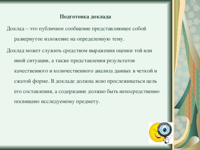 Подготовка доклада Доклад – это публичное сообщение представляющее собой развернутое изложение на определенную тему. Доклад может служить средством выражения оценки той или иной ситуации, а также представления результатов качественного и количественного анализа данных в четкой и сжатой форме. В докладе должна ясно прослеживаться цель его составления, а содержание должно быть непосредственно посвящено исследуемому предмету. 