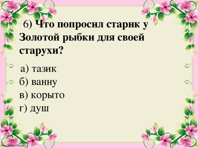  6 ) Что попросил старик у Золотой рыбки для своей старухи?    а) тазик  б) ванну  в) корыто  г) душ   